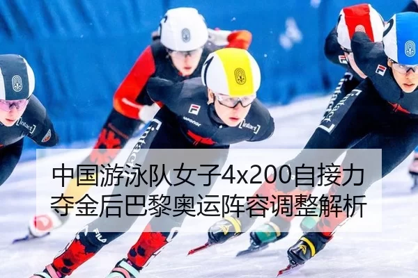 中国游泳队女子4x200自接力夺金后巴黎奥运阵容调整解析